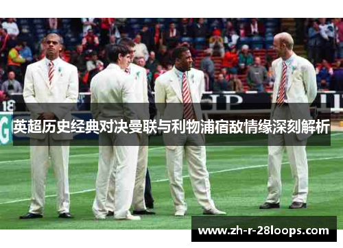 英超历史经典对决曼联与利物浦宿敌情缘深刻解析 英超历史经典对决曼联与利物浦宿敌情缘深刻解析