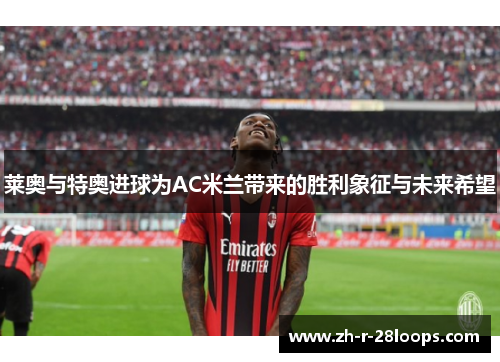 莱奥与特奥进球为AC米兰带来的胜利象征与未来希望