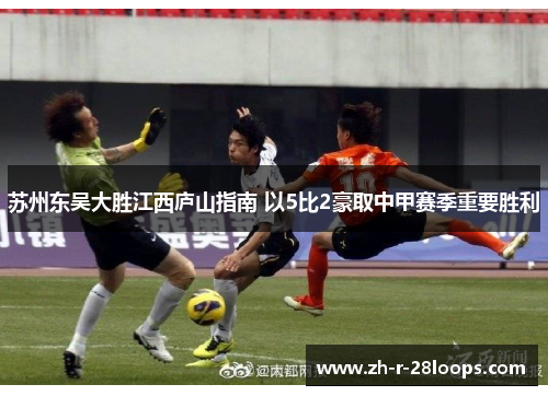 苏州东吴大胜江西庐山指南 以5比2豪取中甲赛季重要胜利