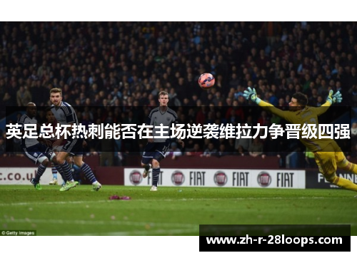 英足总杯热刺能否在主场逆袭维拉力争晋级四强