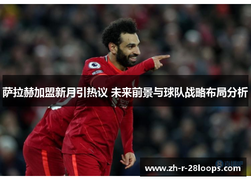 萨拉赫加盟新月引热议 未来前景与球队战略布局分析