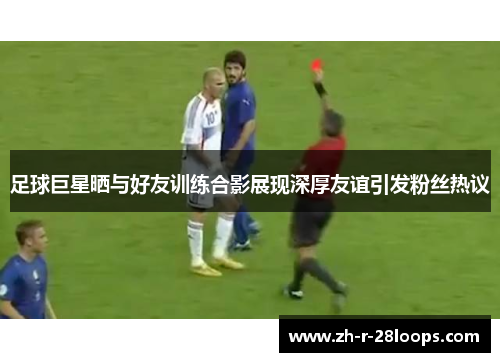 足球巨星晒与好友训练合影展现深厚友谊引发粉丝热议