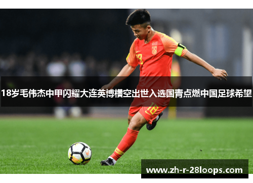 18岁毛伟杰中甲闪耀大连英博横空出世入选国青点燃中国足球希望