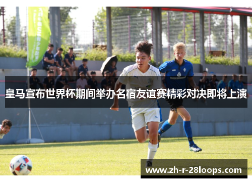 皇马宣布世界杯期间举办名宿友谊赛精彩对决即将上演