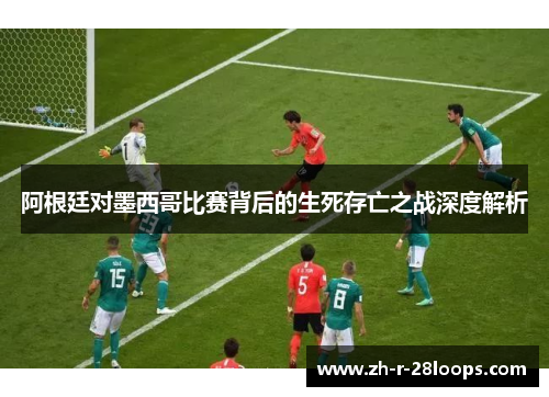 阿根廷对墨西哥比赛背后的生死存亡之战深度解析
