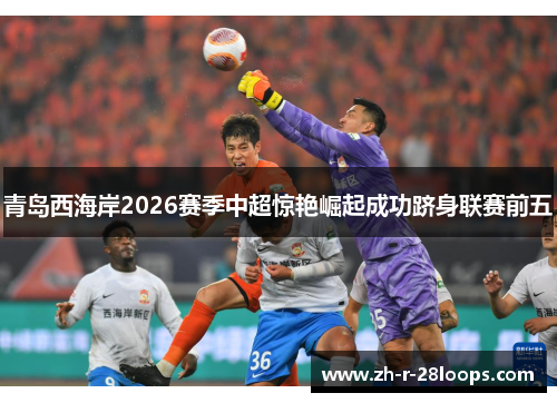 青岛西海岸2026赛季中超惊艳崛起成功跻身联赛前五