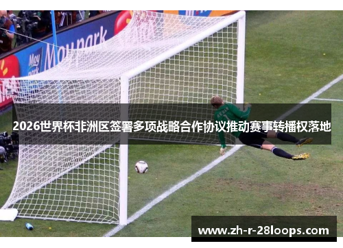 2026世界杯非洲区签署多项战略合作协议推动赛事转播权落地