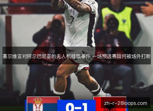 塞尔维亚对阿尔巴尼亚的无人机挂旗事件 一场预选赛如何被场外打断